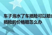 车子泡水了车损险可以赔多少钱 车子泡水了保险公司不按车损险的价格赔怎么办