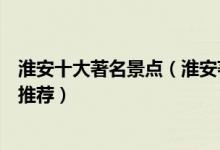 淮安十大著名景点（淮安著名旅游景点介绍淮安有名的景点推荐）