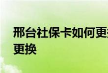 邢台社保卡如何更换 邢台社保卡到期后如何更换 