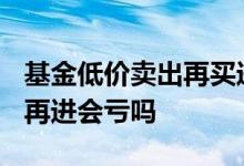 基金低价卖出再买进好吗? 基金卖部分等低点再进会亏吗