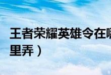 王者荣耀英雄令在哪里（王者荣耀英雄令在哪里弄）