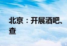 北京：开展酒吧、KTV、网吧等场所防疫检查