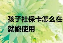 孩子社保卡怎么在手机上激活 激活后是不是就能使用 