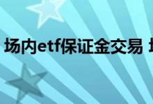 场内etf保证金交易 场内基金交易要保证金吗