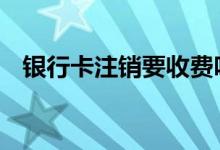银行卡注销要收费吗 银行卡注销要花钱吗