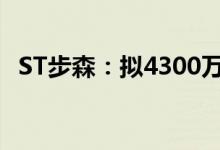 ST步森：拟4300万元转让工业用地及厂房