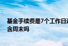 基金手续费是7个工作日还是7天 基金的一个星期手续费包含周末吗