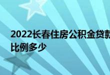 2022长春住房公积金贷款额度调整 首一次申请公积金贷款比例多少 