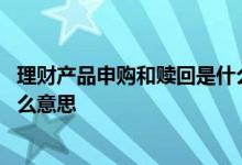 理财产品申购和赎回是什么意思 理财产品的申购和赎回是什么意思