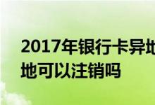 2017年银行卡异地能注销吗 2018银行卡异地可以注销吗