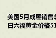 美国5月成屋销售总数环比下降3 4% 6月22日六福黄金价格512元/克