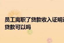员工离职了贷款收入证明还有用吗 用已离职单位的收入证明贷款可以吗