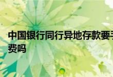 中国银行同行异地存款要手续费吗 中国银行异地存款要手续费吗