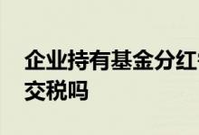 企业持有基金分红需要交税吗 基金持有分红交税吗