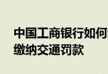 中国工商银行如何缴纳罚款 工商银行：如何缴纳交通罚款