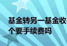 基金转另一基金收手续费吗 基金一只转另一个要手续费吗