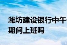 潍坊建设银行中午休息吗 潍坊建设银行五一期间上班吗
