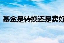 基金是转换还是卖好 基金是转换还是卖出好