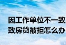 因工作单位不一致房贷被拒 因工作单位不一致房贷被拒怎么办