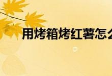 用烤箱烤红薯怎么烤（用烤箱烤红薯）