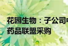 花园生物：子公司中选十三省(区、市、兵团)药品联盟采购