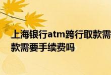 上海银行atm跨行取款需要手续费吗 中国银行ATM跨行取款需要手续费吗