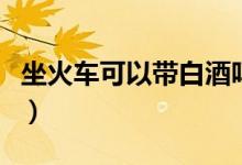 坐火车可以带白酒吗（坐火车可不可以带白酒）
