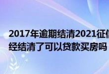 2017年逾期结清2021征信还显示吗 征信有逾期记录但是已经结清了可以贷款买房吗
