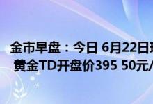 金市早盘：今日 6月22日现货黄金开盘价1832 54美元/盎司 黄金TD开盘价395 50元/克