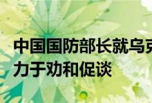 中国国防部长就乌克兰危机表明立场：中方致力于劝和促谈