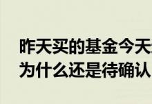 昨天买的基金今天还是待确认 昨天买的基金为什么还是待确认