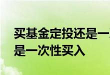 买基金定投还是一次性买入 买新基金定投还是一次性买入