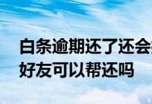 白条逾期还了还会打电话给你吗 白条逾期了好友可以帮还吗