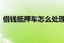 借钱抵押车怎么处理 抵押驾驶证借钱怎么弄