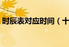 时辰表对应时间（十二时辰各代表什么时间）