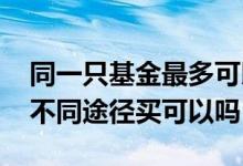 同一只基金最多可以购买多少 同一只基金从不同途径买可以吗