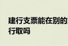 建行支票能在别的支行取吗 建行支票能在工行取吗