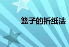 篮子的折纸法（篮子的折法技巧）