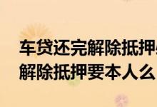 车贷还完解除抵押必须本人办理吗 办理车贷解除抵押要本人么