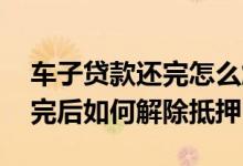 车子贷款还完怎么解除抵押 车辆抵押贷款还完后如何解除抵押
