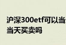 沪深300etf可以当天买卖吗 沪深300etf可以当天买卖吗