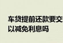 车贷提前还款要交违约金吗 车贷提前还款可以减免利息吗