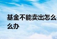 基金不能卖出怎么办 基金卖出去了不想卖怎么办
