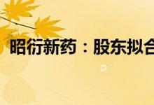 昭衍新药：股东拟合计减持不超2.31%股份