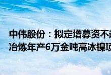 中伟股份：拟定增募资不超66.8亿元用于印尼基地红土镍矿冶炼年产6万金吨高冰镍项目等
