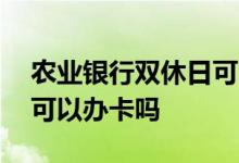 农业银行双休日可以办卡吗 农业银行双休日可以办卡吗