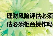 理财风险评估必须去开户银行吗 理财风险评估必须柜台操作吗