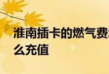 淮南插卡的燃气费怎么充值 插卡的燃气费怎么充值