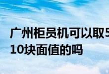 广州柜员机可以取5元面值的吗 柜员机可以取10块面值的吗