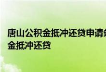 唐山公积金抵冲还贷申请条件是什么 什么情况不能申请公积金抵冲还贷 